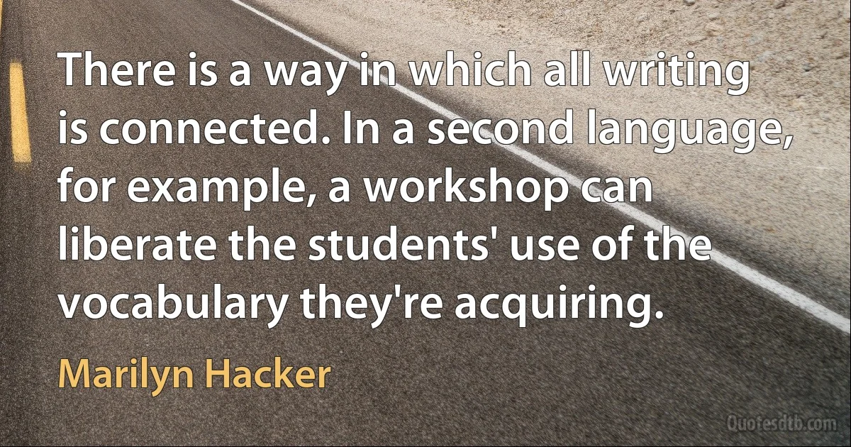 There is a way in which all writing is connected. In a second language, for example, a workshop can liberate the students' use of the vocabulary they're acquiring. (Marilyn Hacker)