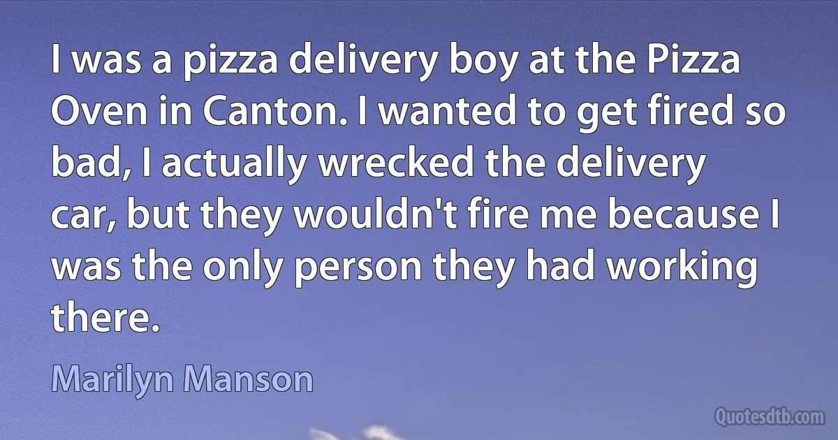 I was a pizza delivery boy at the Pizza Oven in Canton. I wanted to get fired so bad, I actually wrecked the delivery car, but they wouldn't fire me because I was the only person they had working there. (Marilyn Manson)