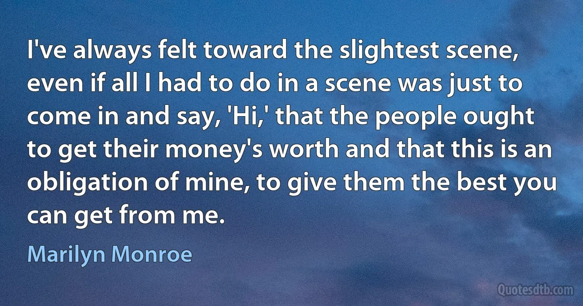 I've always felt toward the slightest scene, even if all I had to do in a scene was just to come in and say, 'Hi,' that the people ought to get their money's worth and that this is an obligation of mine, to give them the best you can get from me. (Marilyn Monroe)