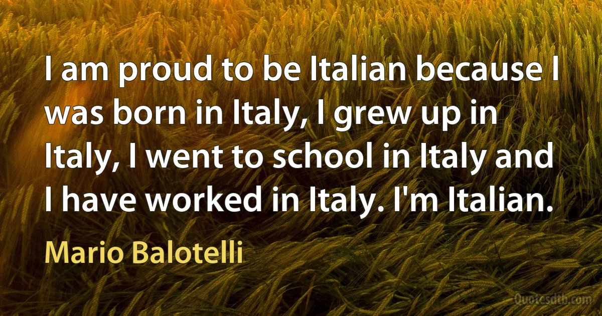 I am proud to be Italian because I was born in Italy, I grew up in Italy, I went to school in Italy and I have worked in Italy. I'm Italian. (Mario Balotelli)