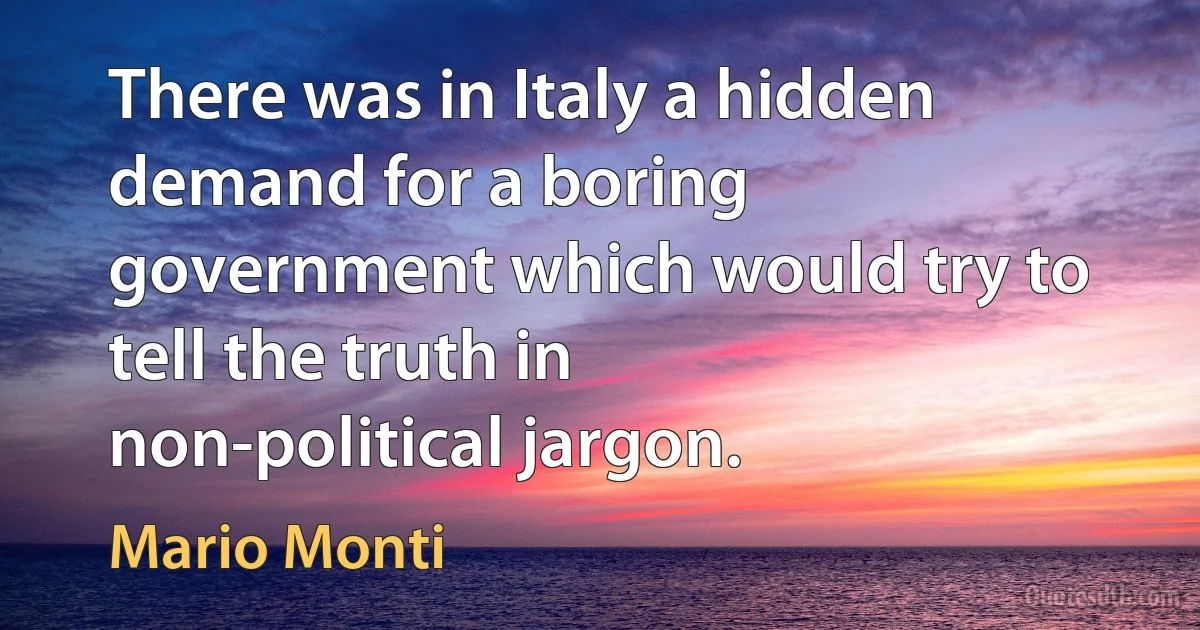 There was in Italy a hidden demand for a boring government which would try to tell the truth in non-political jargon. (Mario Monti)