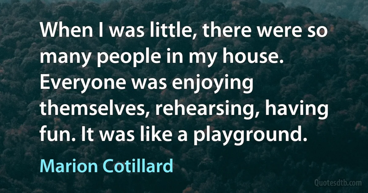 When I was little, there were so many people in my house. Everyone was enjoying themselves, rehearsing, having fun. It was like a playground. (Marion Cotillard)