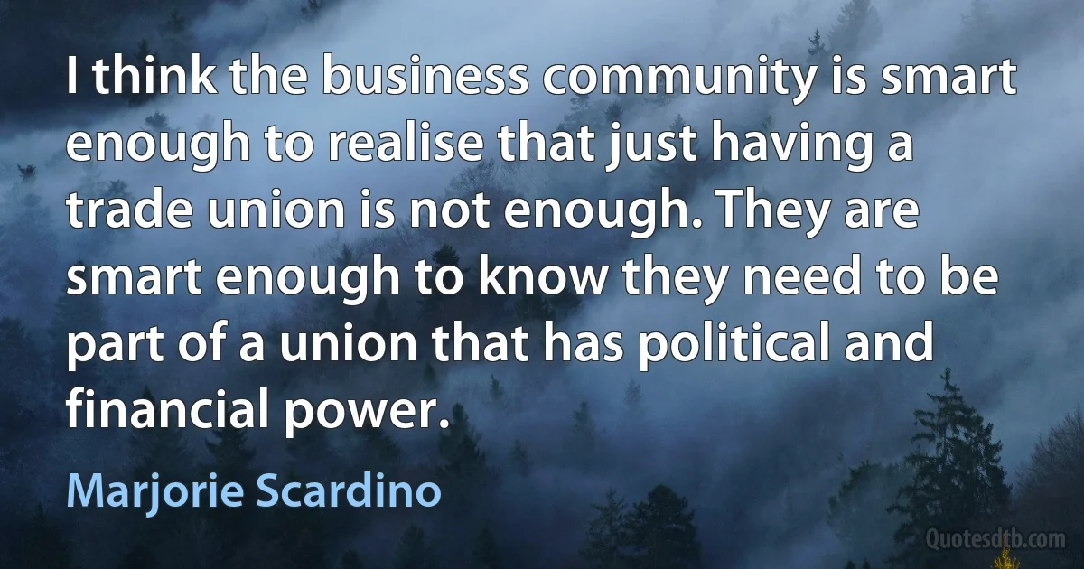 I think the business community is smart enough to realise that just having a trade union is not enough. They are smart enough to know they need to be part of a union that has political and financial power. (Marjorie Scardino)