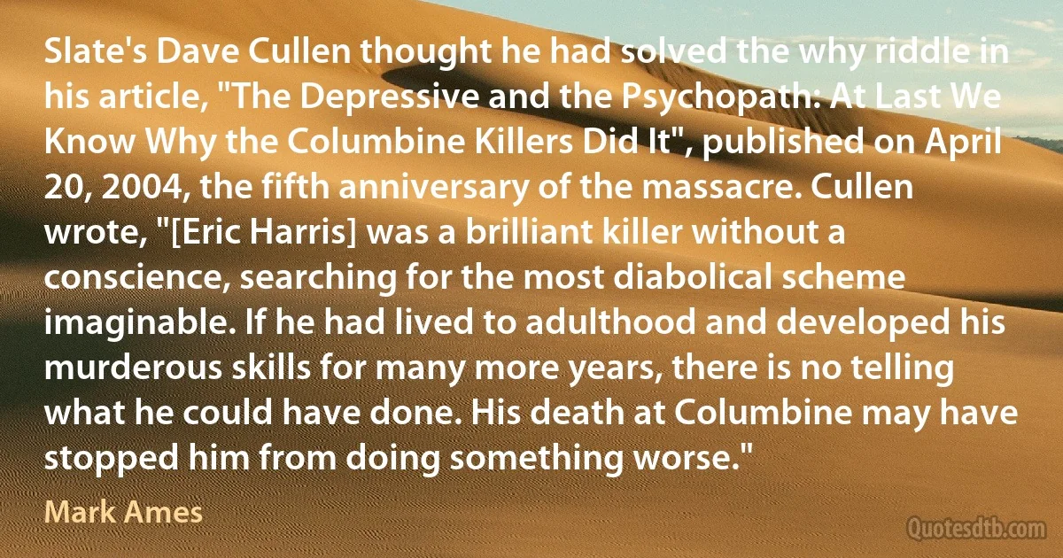 Slate's Dave Cullen thought he had solved the why riddle in his article, "The Depressive and the Psychopath: At Last We Know Why the Columbine Killers Did It", published on April 20, 2004, the fifth anniversary of the massacre. Cullen wrote, "[Eric Harris] was a brilliant killer without a conscience, searching for the most diabolical scheme imaginable. If he had lived to adulthood and developed his murderous skills for many more years, there is no telling what he could have done. His death at Columbine may have stopped him from doing something worse." (Mark Ames)