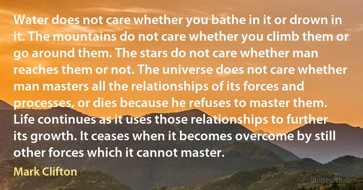 Water does not care whether you bathe in it or drown in it. The mountains do not care whether you climb them or go around them. The stars do not care whether man reaches them or not. The universe does not care whether man masters all the relationships of its forces and processes, or dies because he refuses to master them. Life continues as it uses those relationships to further its growth. It ceases when it becomes overcome by still other forces which it cannot master. (Mark Clifton)