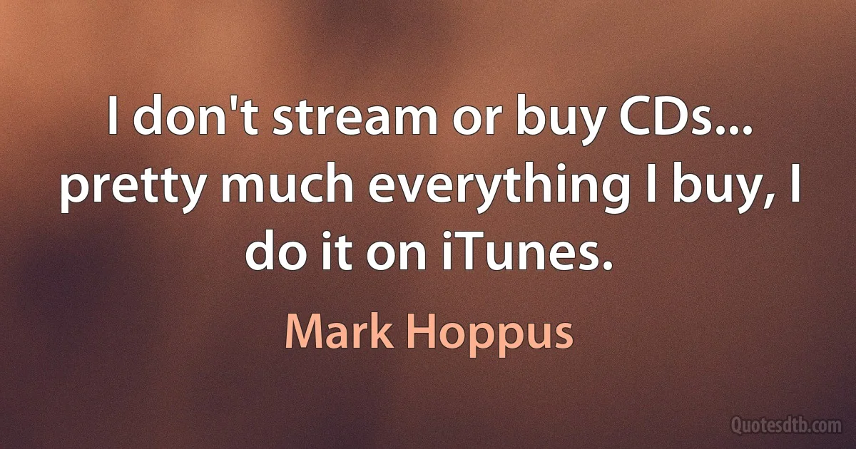 I don't stream or buy CDs... pretty much everything I buy, I do it on iTunes. (Mark Hoppus)