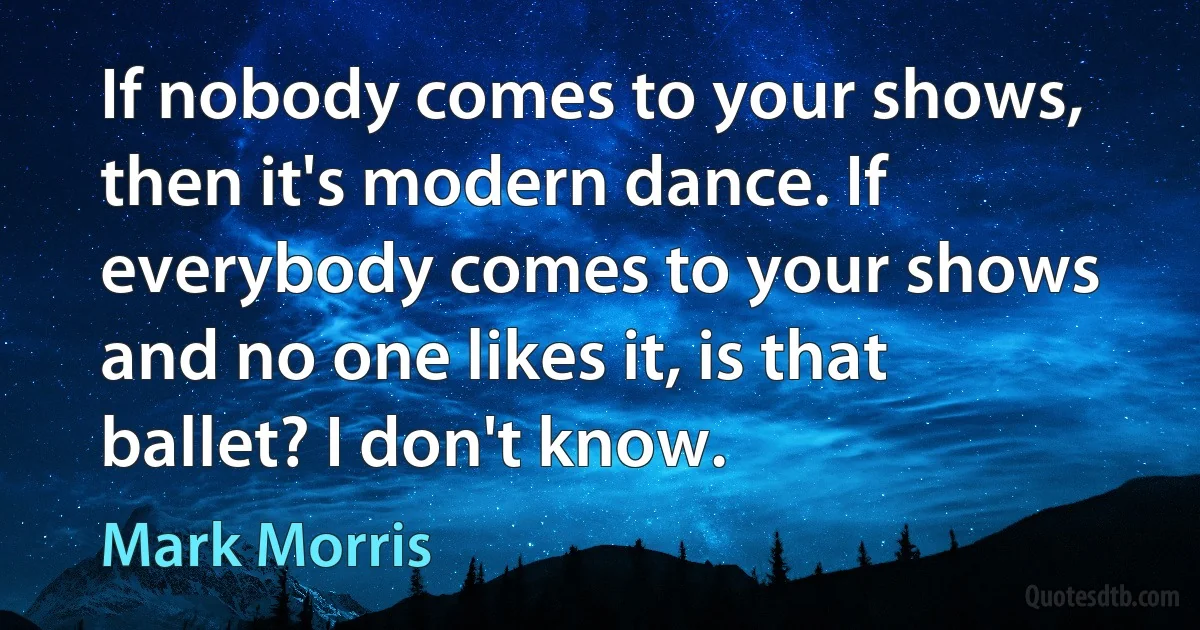 If nobody comes to your shows, then it's modern dance. If everybody comes to your shows and no one likes it, is that ballet? I don't know. (Mark Morris)