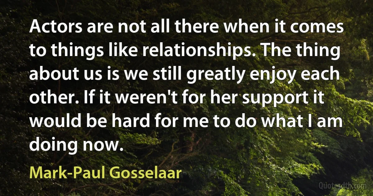 Actors are not all there when it comes to things like relationships. The thing about us is we still greatly enjoy each other. If it weren't for her support it would be hard for me to do what I am doing now. (Mark-Paul Gosselaar)