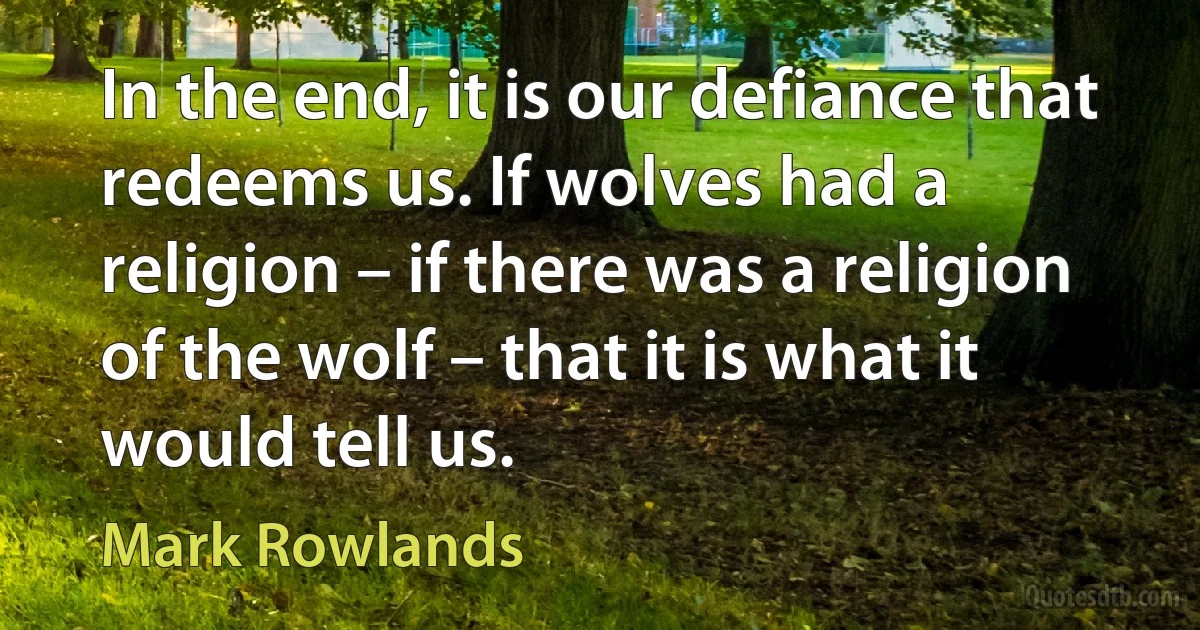 In the end, it is our defiance that redeems us. If wolves had a religion – if there was a religion of the wolf – that it is what it would tell us. (Mark Rowlands)