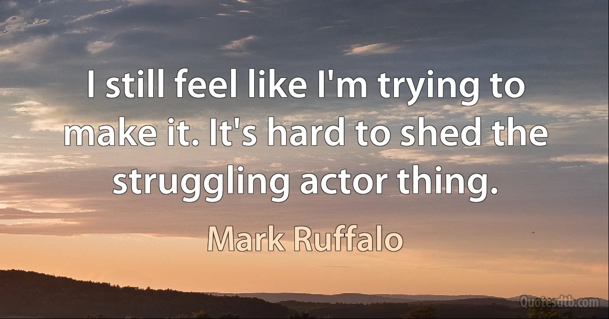 I still feel like I'm trying to make it. It's hard to shed the struggling actor thing. (Mark Ruffalo)