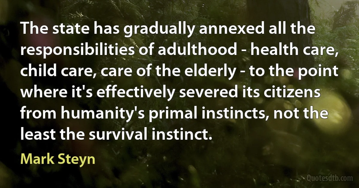 The state has gradually annexed all the responsibilities of adulthood - health care, child care, care of the elderly - to the point where it's effectively severed its citizens from humanity's primal instincts, not the least the survival instinct. (Mark Steyn)