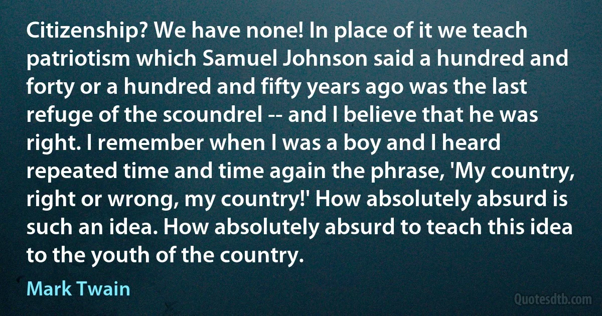 Citizenship? We have none! In place of it we teach patriotism which Samuel Johnson said a hundred and forty or a hundred and fifty years ago was the last refuge of the scoundrel -- and I believe that he was right. I remember when I was a boy and I heard repeated time and time again the phrase, 'My country, right or wrong, my country!' How absolutely absurd is such an idea. How absolutely absurd to teach this idea to the youth of the country. (Mark Twain)