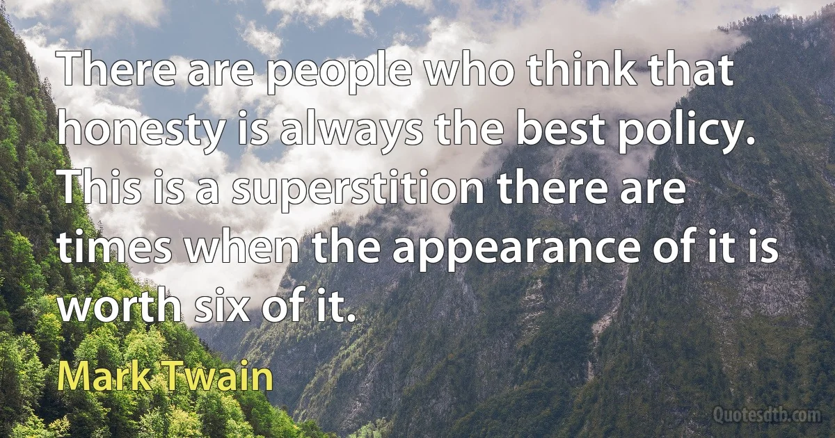 There are people who think that honesty is always the best policy. This is a superstition there are times when the appearance of it is worth six of it. (Mark Twain)