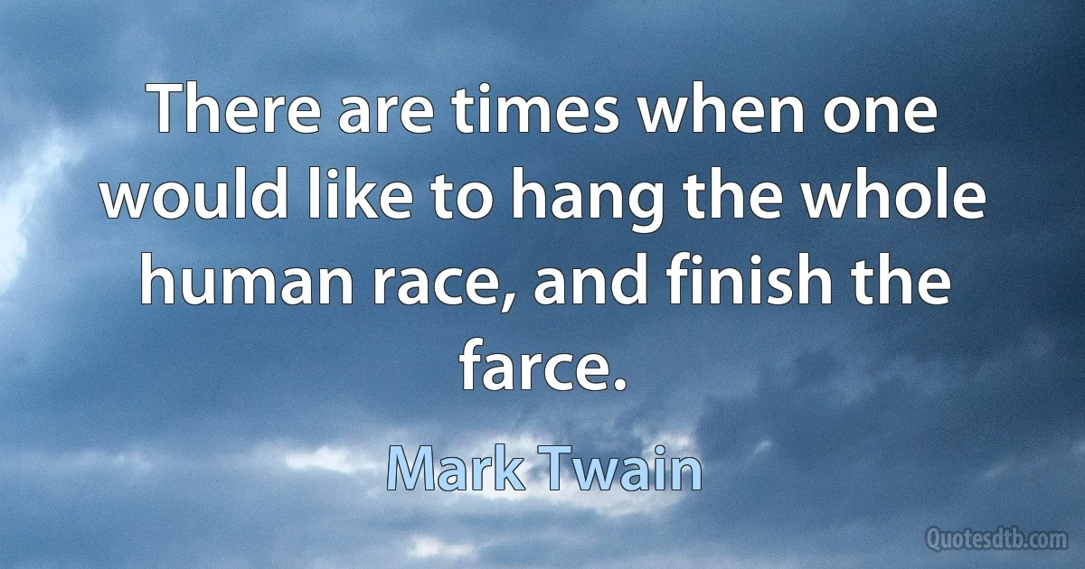 There are times when one would like to hang the whole human race, and finish the farce. (Mark Twain)