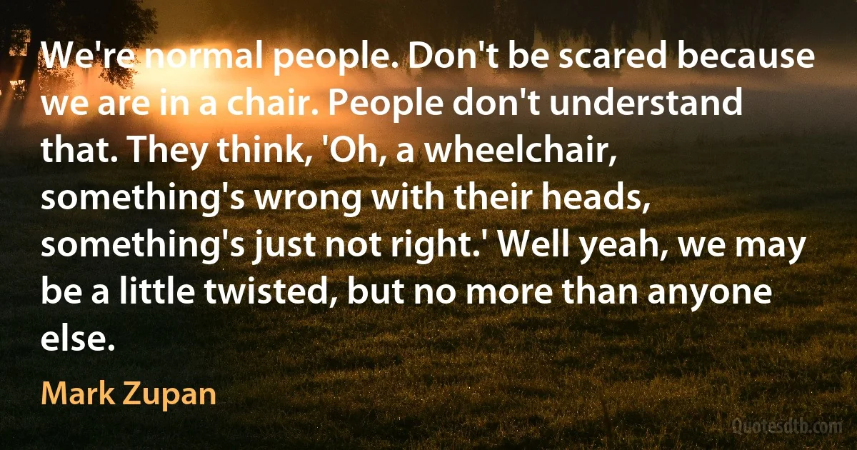 We're normal people. Don't be scared because we are in a chair. People don't understand that. They think, 'Oh, a wheelchair, something's wrong with their heads, something's just not right.' Well yeah, we may be a little twisted, but no more than anyone else. (Mark Zupan)