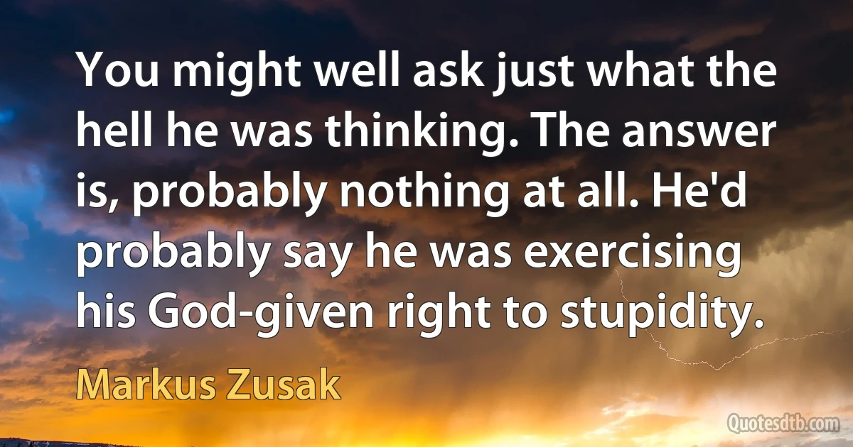 You might well ask just what the hell he was thinking. The answer is, probably nothing at all. He'd probably say he was exercising his God-given right to stupidity. (Markus Zusak)