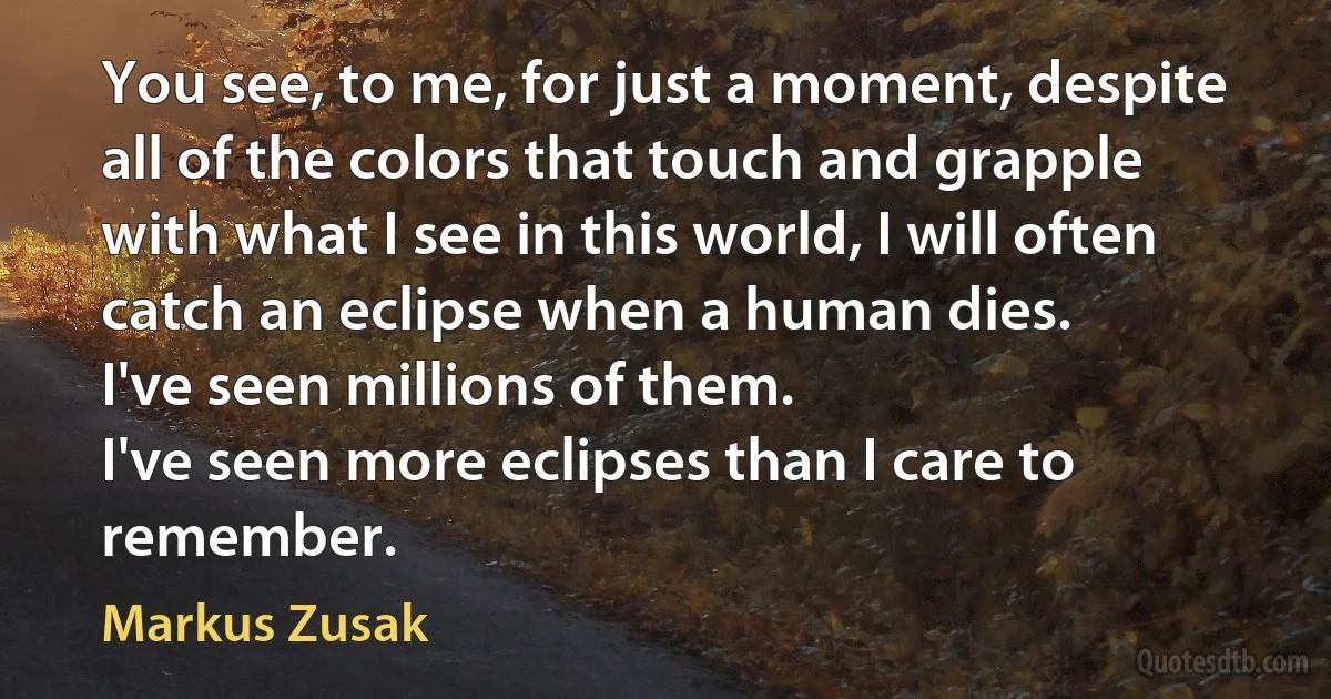 You see, to me, for just a moment, despite all of the colors that touch and grapple with what I see in this world, I will often catch an eclipse when a human dies.
I've seen millions of them.
I've seen more eclipses than I care to remember. (Markus Zusak)