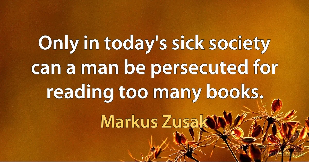 Only in today's sick society can a man be persecuted for reading too many books. (Markus Zusak)