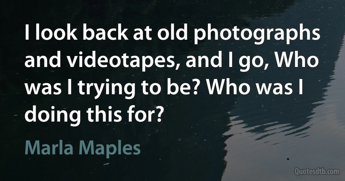 I look back at old photographs and videotapes, and I go, Who was I trying to be? Who was I doing this for? (Marla Maples)