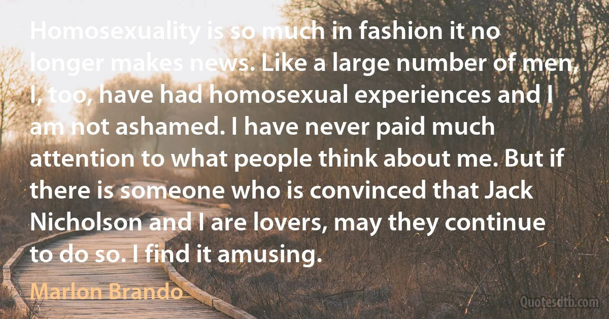 Homosexuality is so much in fashion it no longer makes news. Like a large number of men, I, too, have had homosexual experiences and I am not ashamed. I have never paid much attention to what people think about me. But if there is someone who is convinced that Jack Nicholson and I are lovers, may they continue to do so. I find it amusing. (Marlon Brando)