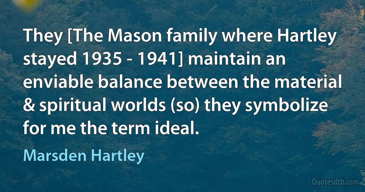 They [The Mason family where Hartley stayed 1935 - 1941] maintain an enviable balance between the material & spiritual worlds (so) they symbolize for me the term ideal. (Marsden Hartley)