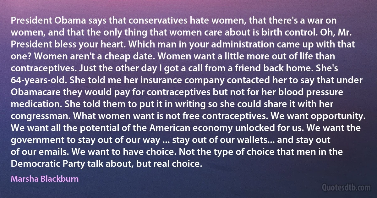 President Obama says that conservatives hate women, that there's a war on women, and that the only thing that women care about is birth control. Oh, Mr. President bless your heart. Which man in your administration came up with that one? Women aren't a cheap date. Women want a little more out of life than contraceptives. Just the other day I got a call from a friend back home. She's 64-years-old. She told me her insurance company contacted her to say that under Obamacare they would pay for contraceptives but not for her blood pressure medication. She told them to put it in writing so she could share it with her congressman. What women want is not free contraceptives. We want opportunity. We want all the potential of the American economy unlocked for us. We want the government to stay out of our way ... stay out of our wallets... and stay out of our emails. We want to have choice. Not the type of choice that men in the Democratic Party talk about, but real choice. (Marsha Blackburn)