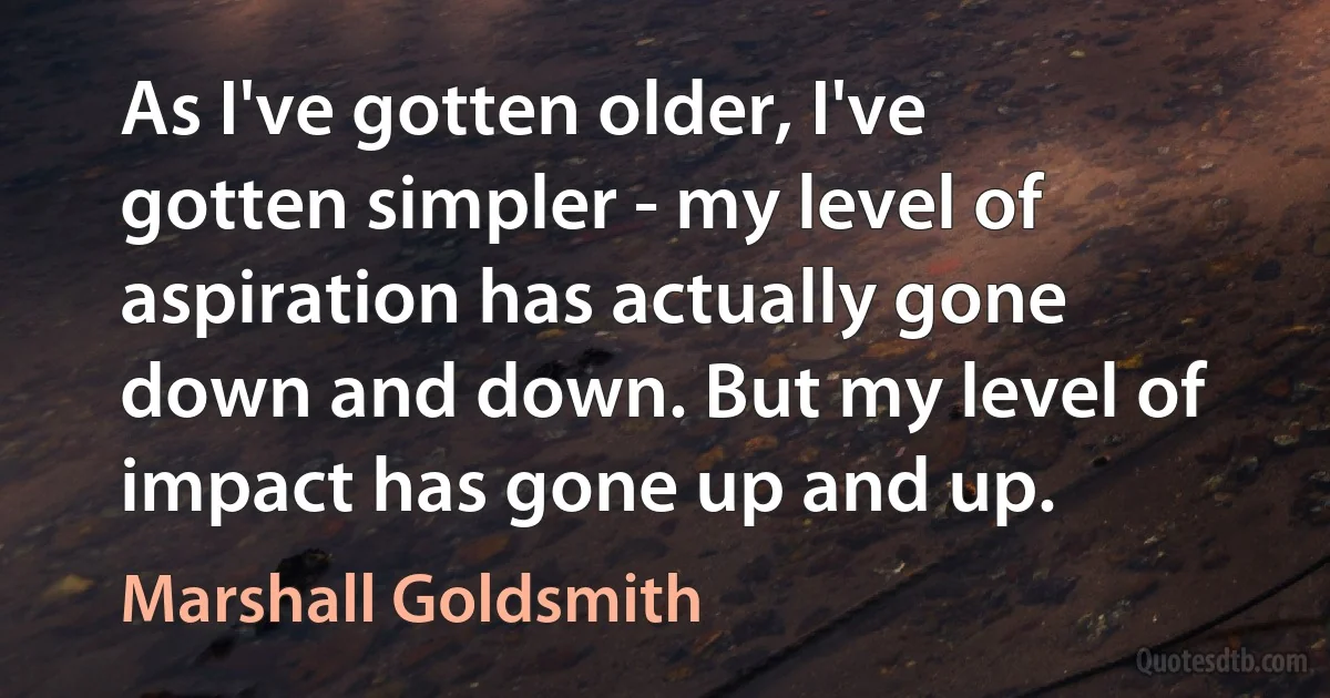 As I've gotten older, I've gotten simpler - my level of aspiration has actually gone down and down. But my level of impact has gone up and up. (Marshall Goldsmith)