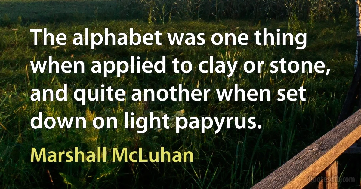 The alphabet was one thing when applied to clay or stone, and quite another when set down on light papyrus. (Marshall McLuhan)