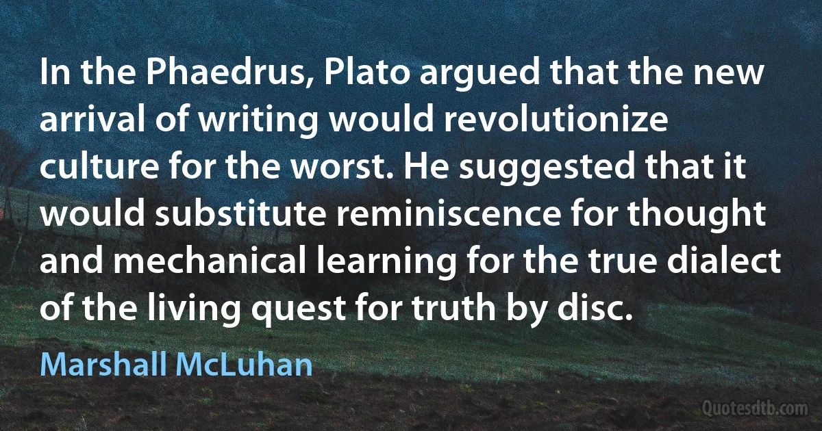 In the Phaedrus, Plato argued that the new arrival of writing would revolutionize culture for the worst. He suggested that it would substitute reminiscence for thought and mechanical learning for the true dialect of the living quest for truth by disc. (Marshall McLuhan)