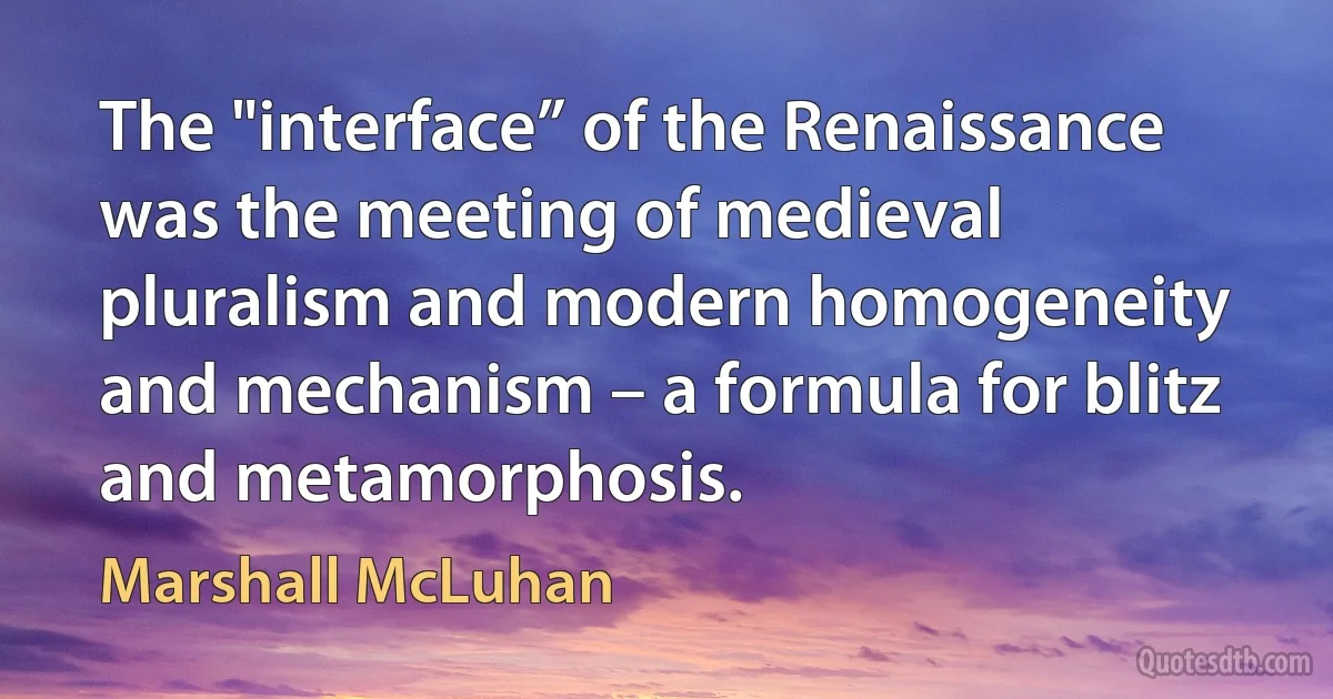 The "interface” of the Renaissance was the meeting of medieval pluralism and modern homogeneity and mechanism – a formula for blitz and metamorphosis. (Marshall McLuhan)