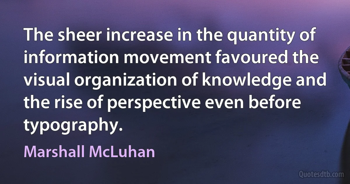 The sheer increase in the quantity of information movement favoured the visual organization of knowledge and the rise of perspective even before typography. (Marshall McLuhan)