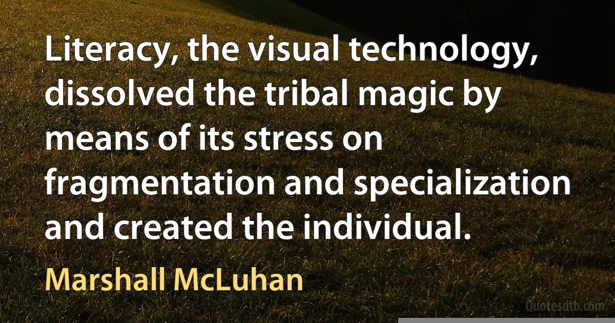 Literacy, the visual technology, dissolved the tribal magic by means of its stress on fragmentation and specialization and created the individual. (Marshall McLuhan)