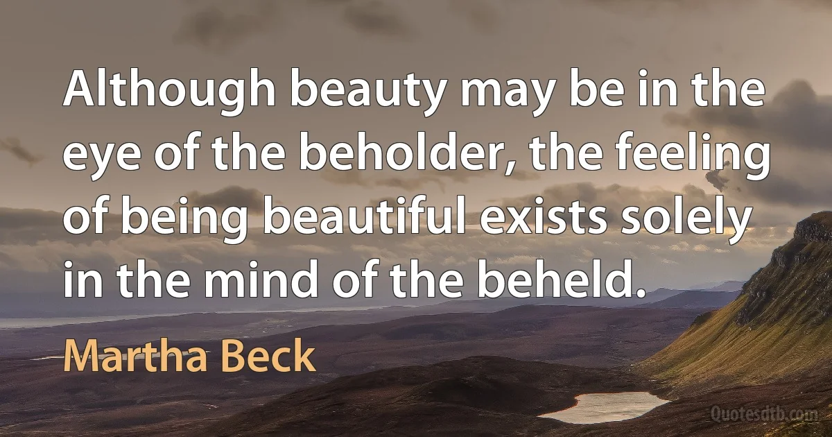 Although beauty may be in the eye of the beholder, the feeling of being beautiful exists solely in the mind of the beheld. (Martha Beck)