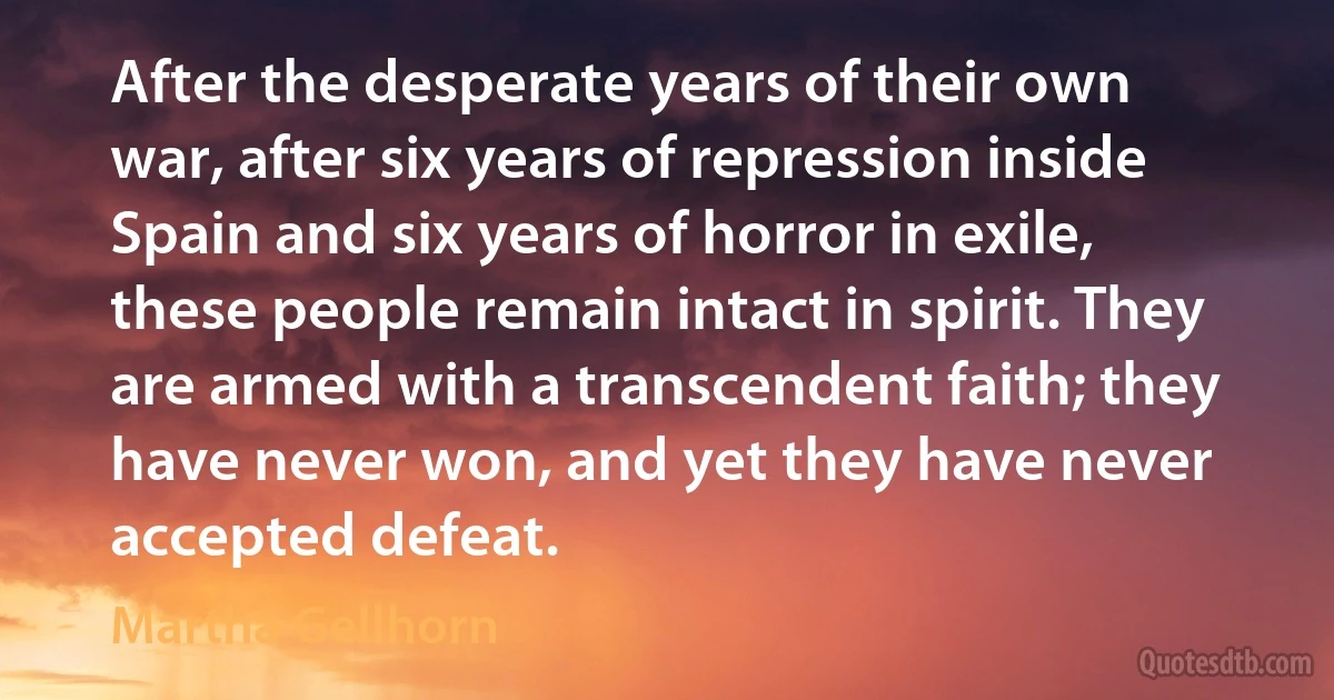 After the desperate years of their own war, after six years of repression inside Spain and six years of horror in exile, these people remain intact in spirit. They are armed with a transcendent faith; they have never won, and yet they have never accepted defeat. (Martha Gellhorn)