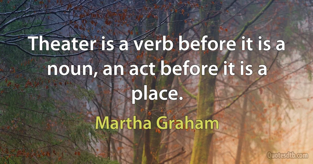 Theater is a verb before it is a noun, an act before it is a place. (Martha Graham)