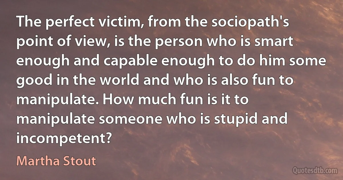 The perfect victim, from the sociopath's point of view, is the person who is smart enough and capable enough to do him some good in the world and who is also fun to manipulate. How much fun is it to manipulate someone who is stupid and incompetent? (Martha Stout)