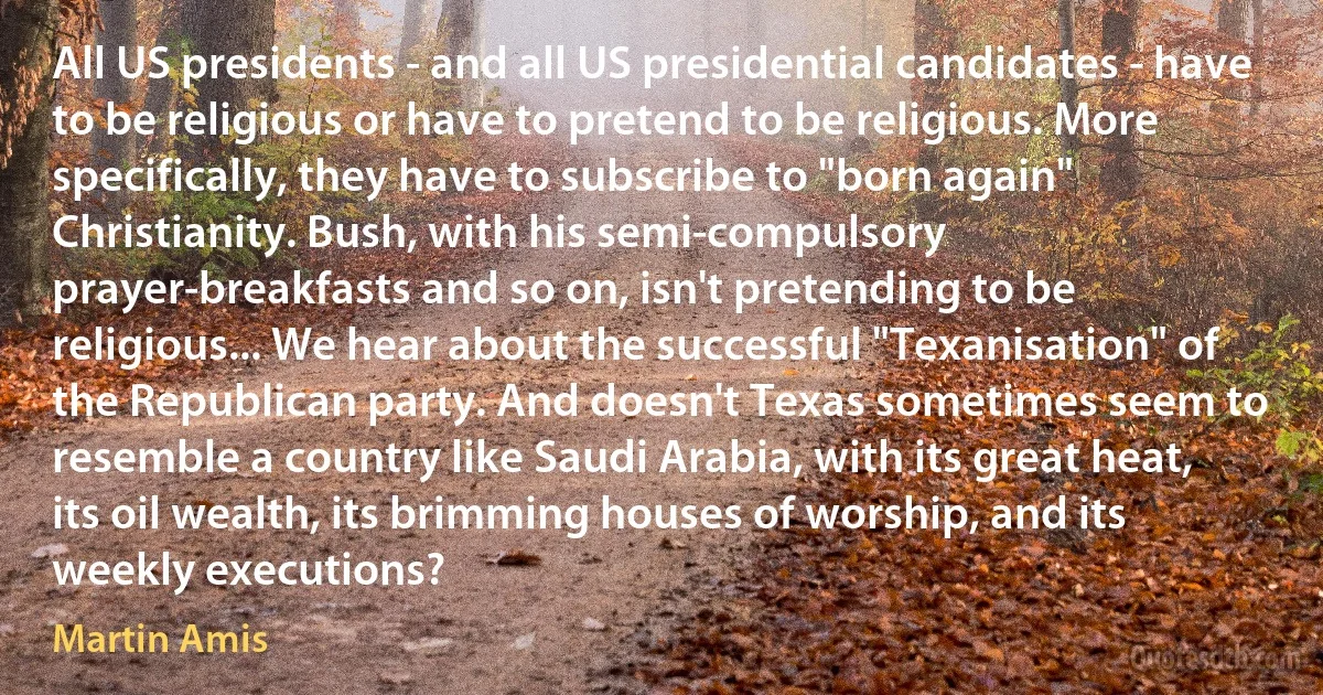 All US presidents - and all US presidential candidates - have to be religious or have to pretend to be religious. More specifically, they have to subscribe to "born again" Christianity. Bush, with his semi-compulsory prayer-breakfasts and so on, isn't pretending to be religious... We hear about the successful "Texanisation" of the Republican party. And doesn't Texas sometimes seem to resemble a country like Saudi Arabia, with its great heat, its oil wealth, its brimming houses of worship, and its weekly executions? (Martin Amis)