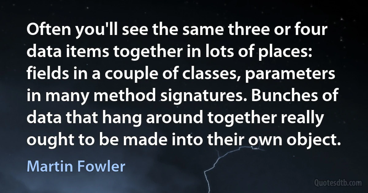 Often you'll see the same three or four data items together in lots of places: fields in a couple of classes, parameters in many method signatures. Bunches of data that hang around together really ought to be made into their own object. (Martin Fowler)