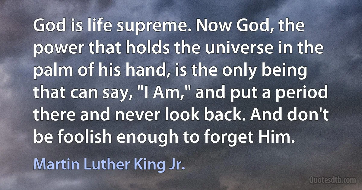 God is life supreme. Now God, the power that holds the universe in the palm of his hand, is the only being that can say, "I Am," and put a period there and never look back. And don't be foolish enough to forget Him. (Martin Luther King Jr.)