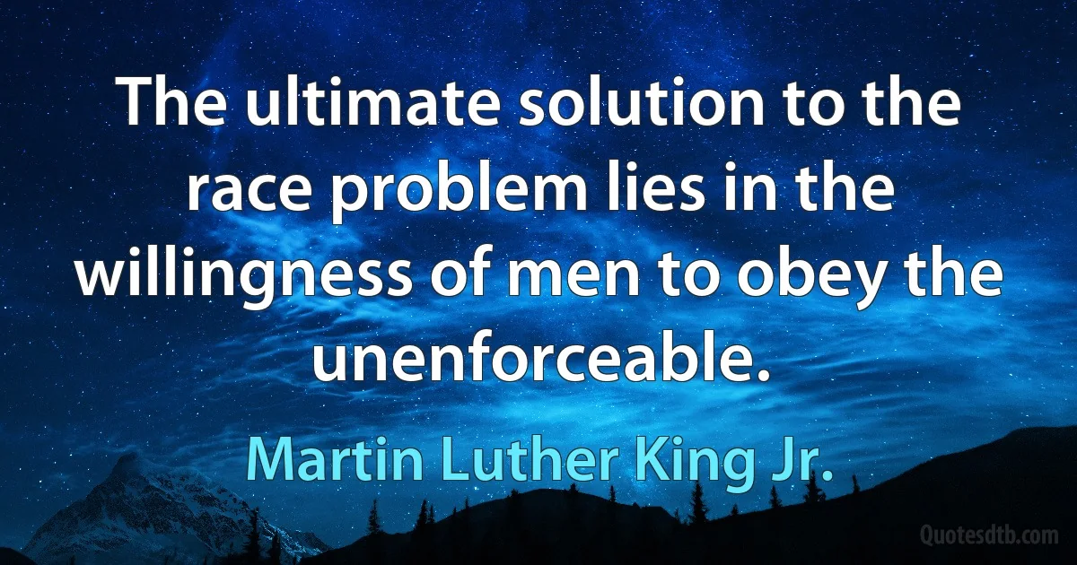 The ultimate solution to the race problem lies in the willingness of men to obey the unenforceable. (Martin Luther King Jr.)