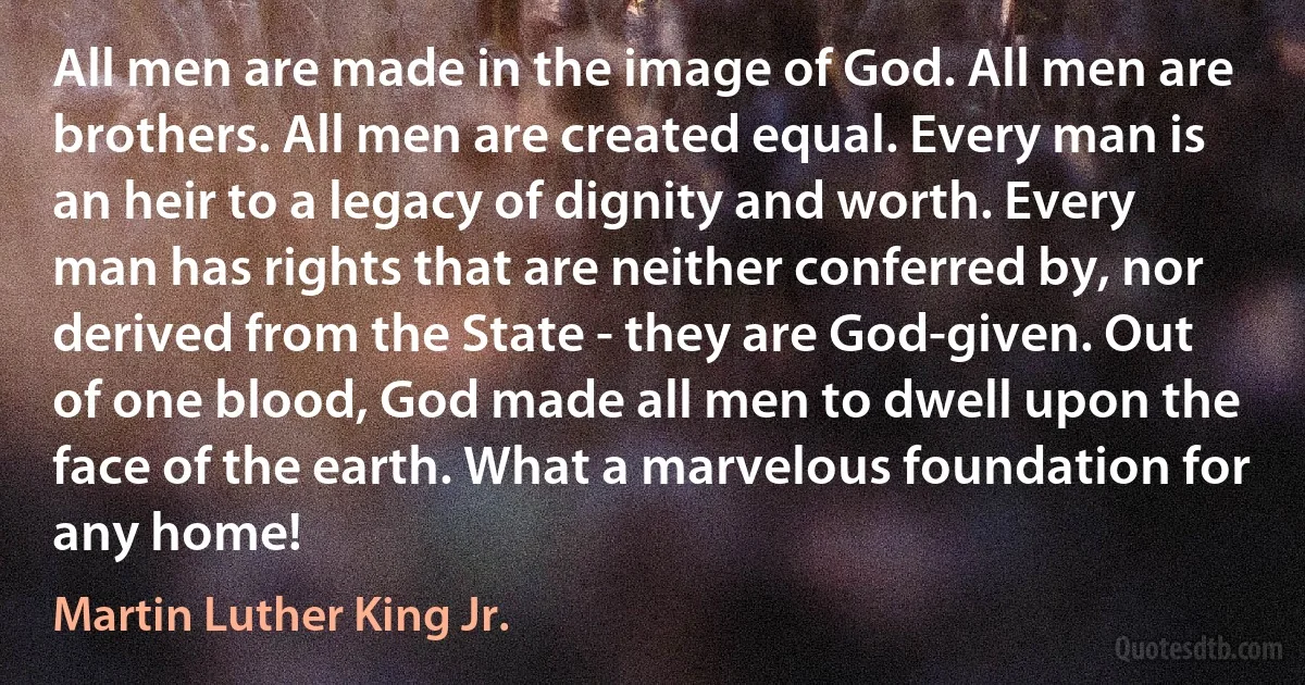 All men are made in the image of God. All men are brothers. All men are created equal. Every man is an heir to a legacy of dignity and worth. Every man has rights that are neither conferred by, nor derived from the State - they are God-given. Out of one blood, God made all men to dwell upon the face of the earth. What a marvelous foundation for any home! (Martin Luther King Jr.)