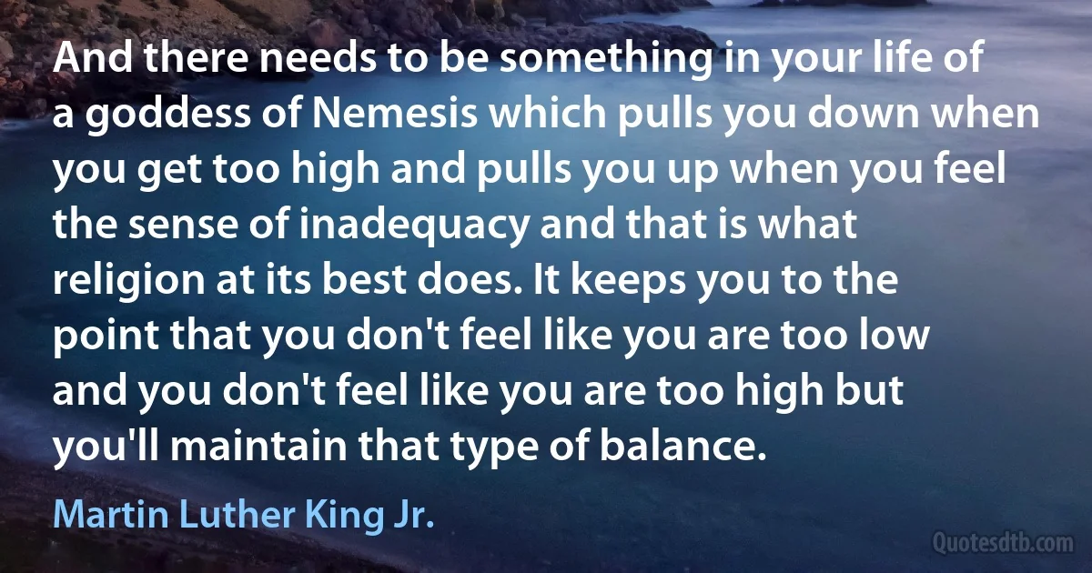 And there needs to be something in your life of a goddess of Nemesis which pulls you down when you get too high and pulls you up when you feel the sense of inadequacy and that is what religion at its best does. It keeps you to the point that you don't feel like you are too low and you don't feel like you are too high but you'll maintain that type of balance. (Martin Luther King Jr.)