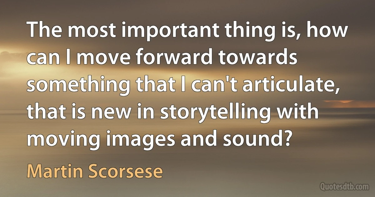 The most important thing is, how can I move forward towards something that I can't articulate, that is new in storytelling with moving images and sound? (Martin Scorsese)