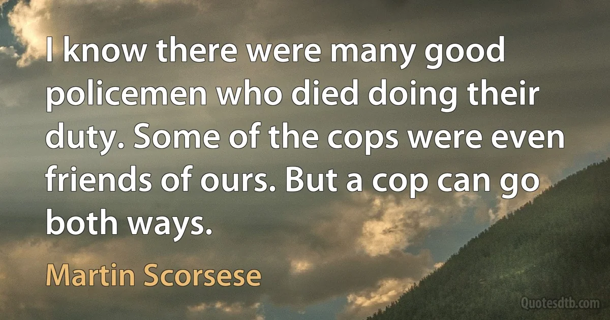 I know there were many good policemen who died doing their duty. Some of the cops were even friends of ours. But a cop can go both ways. (Martin Scorsese)