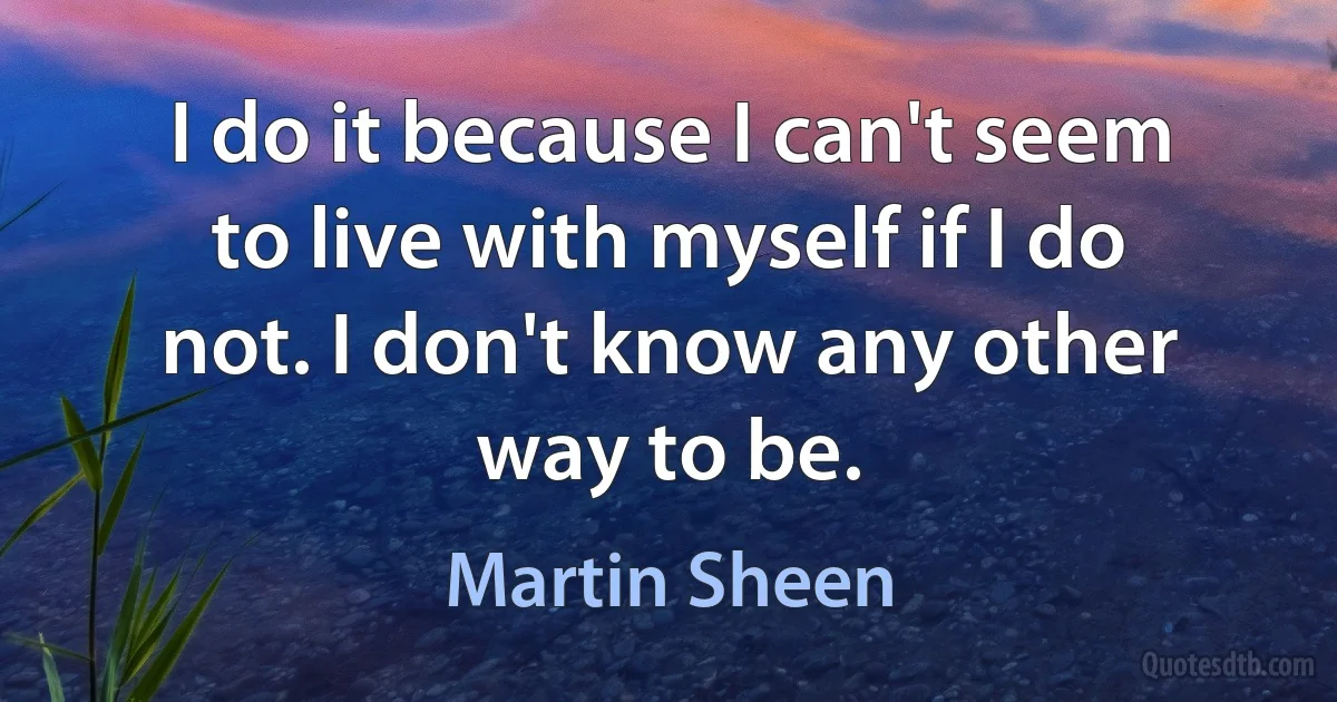 I do it because I can't seem to live with myself if I do not. I don't know any other way to be. (Martin Sheen)