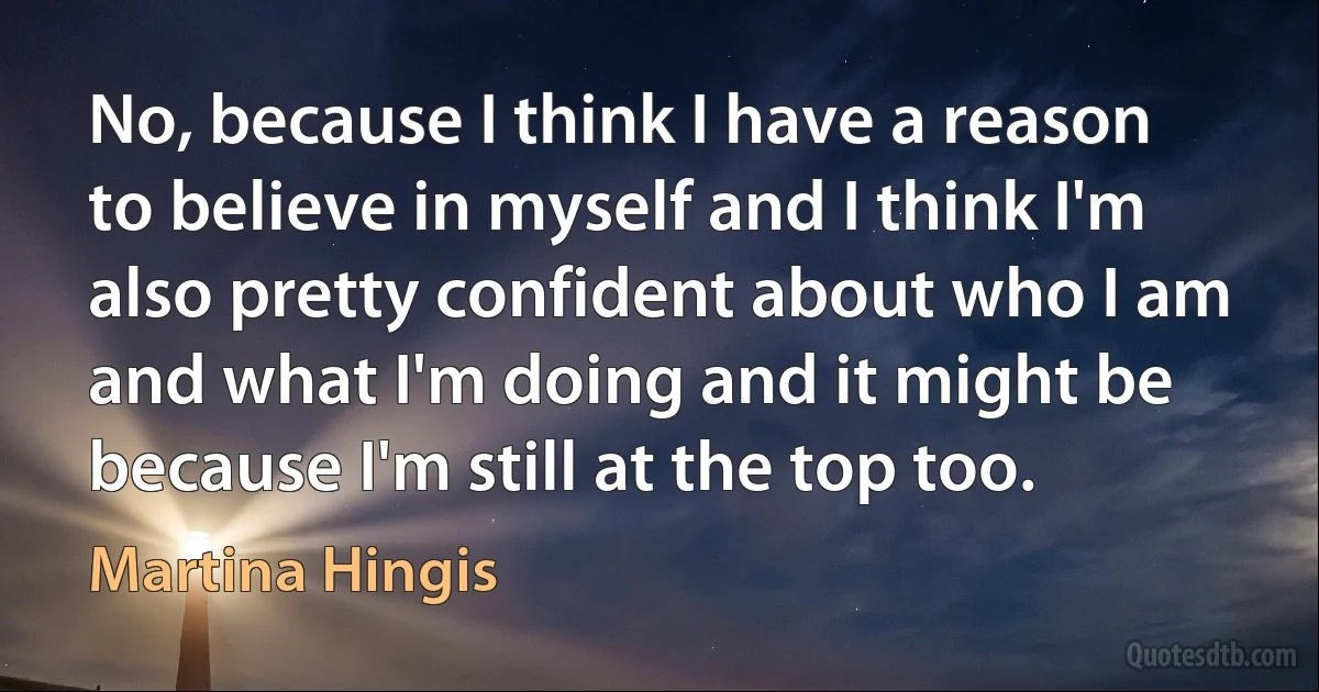 No, because I think I have a reason to believe in myself and I think I'm also pretty confident about who I am and what I'm doing and it might be because I'm still at the top too. (Martina Hingis)