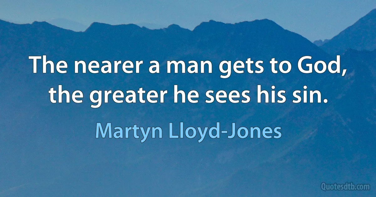 The nearer a man gets to God, the greater he sees his sin. (Martyn Lloyd-Jones)