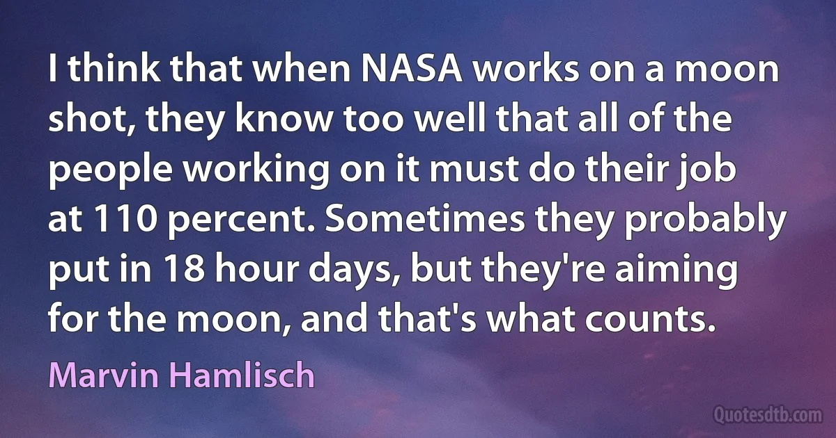 I think that when NASA works on a moon shot, they know too well that all of the people working on it must do their job at 110 percent. Sometimes they probably put in 18 hour days, but they're aiming for the moon, and that's what counts. (Marvin Hamlisch)