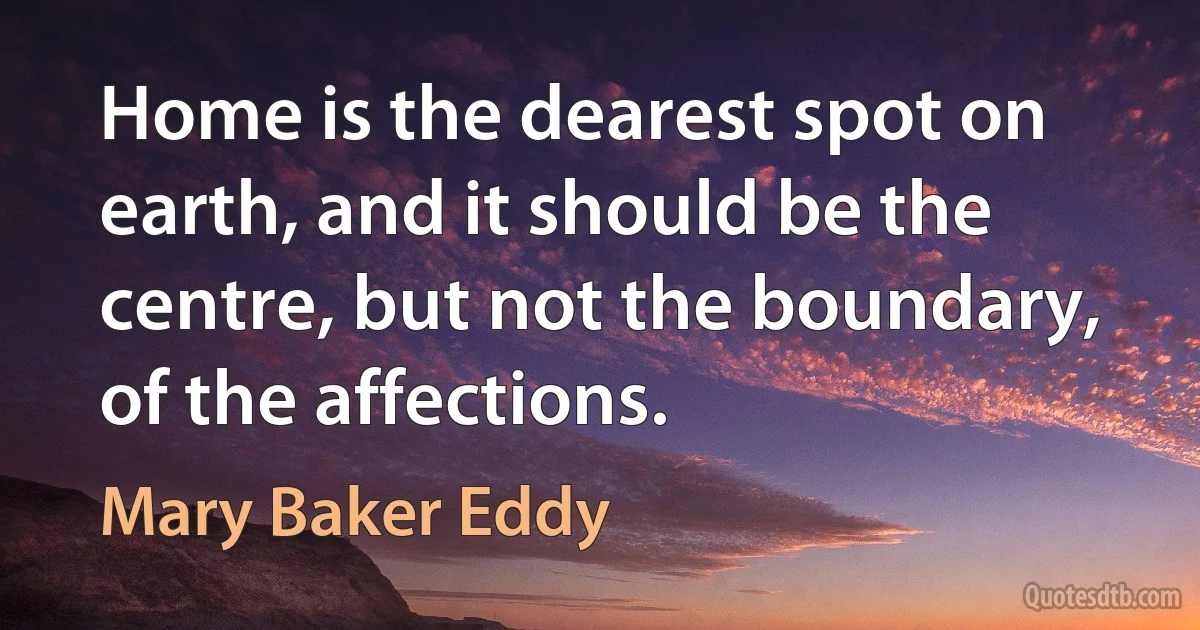 Home is the dearest spot on earth, and it should be the centre, but not the boundary, of the affections. (Mary Baker Eddy)