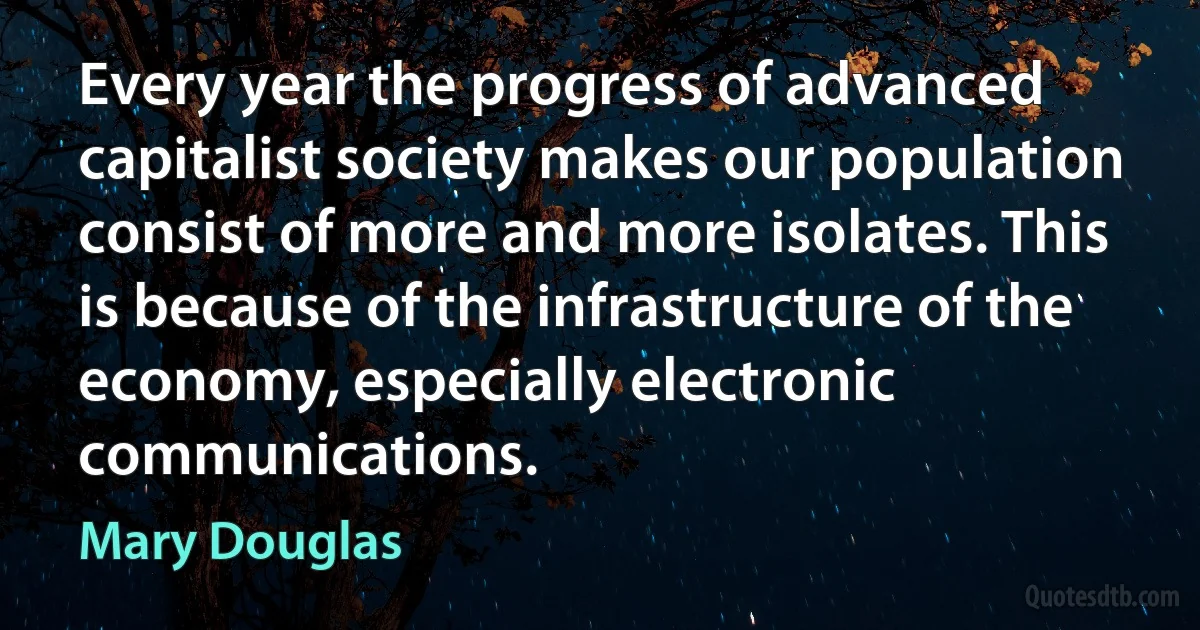 Every year the progress of advanced capitalist society makes our population consist of more and more isolates. This is because of the infrastructure of the economy, especially electronic communications. (Mary Douglas)